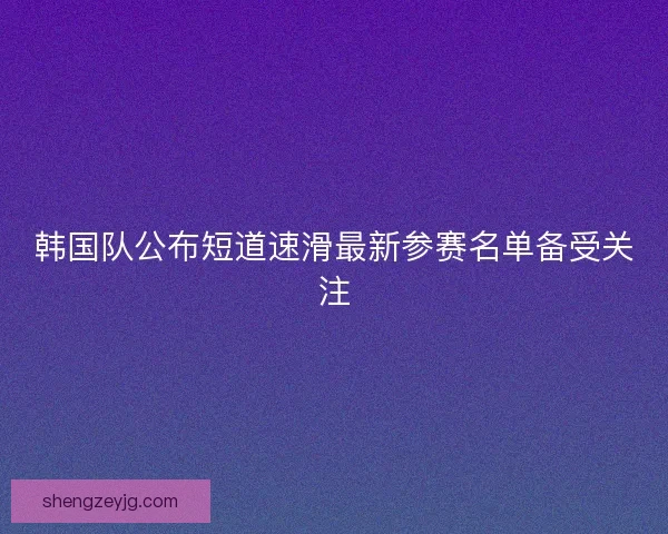 韩国队公布短道速滑最新参赛名单备受关注