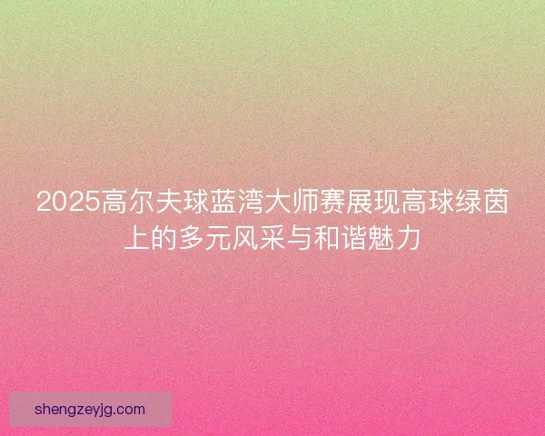 2025高尔夫球蓝湾大师赛展现高球绿茵上的多元风采与和谐魅力