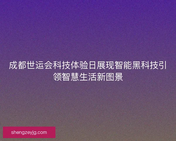 成都世运会科技体验日展现智能黑科技引领智慧生活新图景